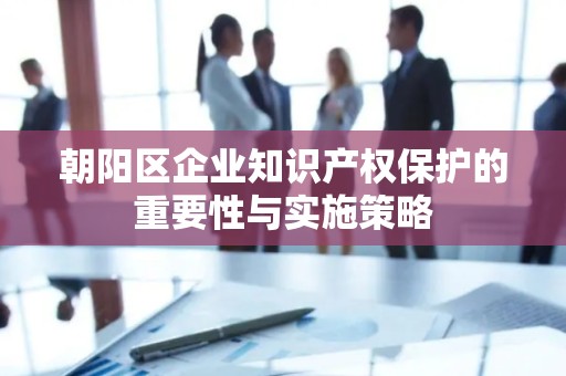 朝阳区企业知识产权保护的重要性与实施策略