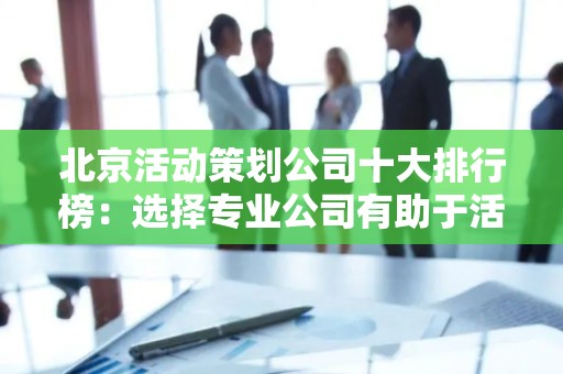 北京活动策划公司十大排行榜：选择专业公司有助于活动成功